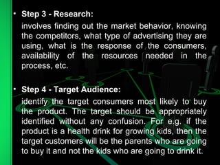• Step 3 - Research:
involves finding out the market behavior, knowing
the competitors, what type of advertising they are
using, what is the response of the consumers,
availability of the resources needed in the
process, etc.
• Step 4 - Target Audience:
identify the target consumers most likely to buy
the product. The target should be appropriately
identified without any confusion. For e.g. if the
product is a health drink for growing kids, then the
target customers will be the parents who are going
to buy it and not the kids who are going to drink it.
 