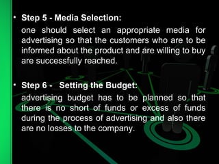 • Step 5 - Media Selection:
one should select an appropriate media for
advertising so that the customers who are to be
informed about the product and are willing to buy
are successfully reached.
• Step 6 - Setting the Budget:
advertising budget has to be planned so that
there is no short of funds or excess of funds
during the process of advertising and also there
are no losses to the company.
 