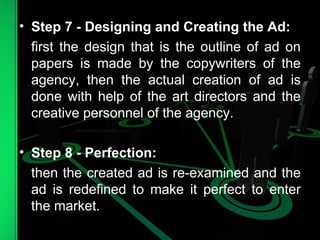 • Step 7 - Designing and Creating the Ad:
first the design that is the outline of ad on
papers is made by the copywriters of the
agency, then the actual creation of ad is
done with help of the art directors and the
creative personnel of the agency.
• Step 8 - Perfection:
then the created ad is re-examined and the
ad is redefined to make it perfect to enter
the market.
 