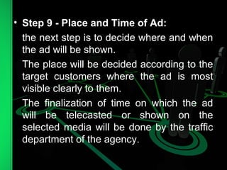 • Step 9 - Place and Time of Ad:
the next step is to decide where and when
the ad will be shown.
The place will be decided according to the
target customers where the ad is most
visible clearly to them.
The finalization of time on which the ad
will be telecasted or shown on the
selected media will be done by the traffic
department of the agency.
 