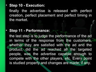 • Step 10 - Execution:
finally the advertise is released with perfect
creation, perfect placement and perfect timing in
the market.
• Step 11 - Performance:
the last step is to judge the performance of the ad
in terms of the response from the customers,
whether they are satisfied with the ad and the
product, did the ad reached all the targeted
people, was the advertise capable enough to
compete with the other players, etc. Every point
is studied properly and changes are made, if any.
 