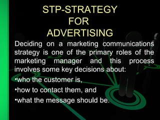 STP-STRATEGY
FOR
ADVERTISING
Deciding on a marketing communications
strategy is one of the primary roles of the
marketing manager and this process
involves some key decisions about:
•who the customer is,
•how to contact them, and
•what the message should be.
 