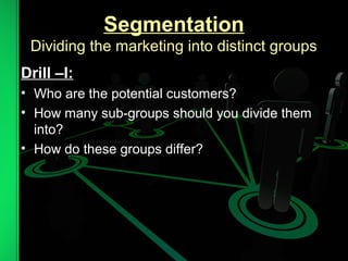Segmentation
Dividing the marketing into distinct groups
Drill –I:
• Who are the potential customers?
• How many sub-groups should you divide them
into?
• How do these groups differ?
 
