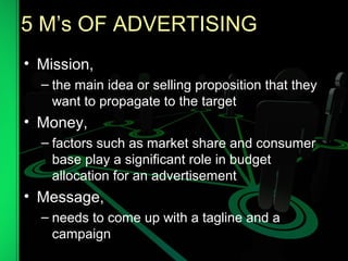 5 M’s OF ADVERTISING
• Mission,
– the main idea or selling proposition that they
want to propagate to the target
• Money,
– factors such as market share and consumer
base play a significant role in budget
allocation for an advertisement
• Message,
– needs to come up with a tagline and a
campaign
 
