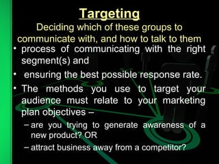 Targeting
Deciding which of these groups to
communicate with, and how to talk to them
• process of communicating with the right
segment(s) and
• ensuring the best possible response rate.
• The methods you use to target your
audience must relate to your marketing
plan objectives –
– are you trying to generate awareness of a
new product? OR
– attract business away from a competitor?
 