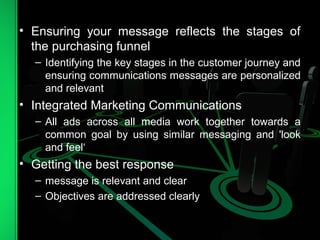 • Ensuring your message reflects the stages of
the purchasing funnel
– Identifying the key stages in the customer journey and
ensuring communications messages are personalized
and relevant
• Integrated Marketing Communications
– All ads across all media work together towards a
common goal by using similar messaging and 'look
and feel‘
• Getting the best response
– message is relevant and clear
– Objectives are addressed clearly
 