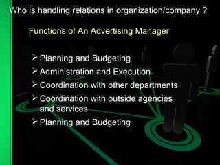 Functions of An Advertising Manager
 Planning and Budgeting
 Administration and Execution
 Coordination with other departments
 Coordination with outside agencies
and services
 Planning and Budgeting
Who is handling relations in organization/company ?
 