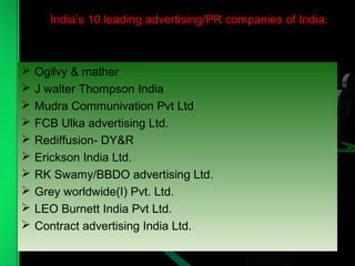 India’s 10 leading advertising/PR companies of India:
 Ogilvy & mather
 J walter Thompson India
 Mudra Communivation Pvt Ltd
 FCB Ulka advertising Ltd.
 Rediffusion- DY&R
 Erickson India Ltd.
 RK Swamy/BBDO advertising Ltd.
 Grey worldwide(I) Pvt. Ltd.
 LEO Burnett India Pvt Ltd.
 Contract advertising India Ltd.
 