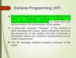 Extreme Programming (XP)
 Extreme Programming technique is very helpful when
there is constantly changing demands or
requirements from the customers or when they are
not sure about the functionality of the system.
 It advocates frequent "releases" of the product in
short development cycles, which inherently improves
the productivity of the system and also introduces a
checkpoint where any customer requirements can be
easily implemented.
 The XP develops software keeping customer in the
target
 