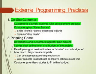Extreme Programming Practices
1. On-Site Customer
□ Customer is actively involved with development process
□ Customer gives “User Stories”
■ Short, informal “stories” describing features
■ Keep on “story cards”
2. Planning Game
□ Developers and customers together plan project
□ it gives cost estimatoion and budget of the project
□ Developers give cost estimates to “stories” and a budget of
how much they can accomplish
■ Can use abstract accounting mechanism
■ Later compare to actual cost, to improve estimates over time
□ Customer prioritizes stories to fit within budget
 