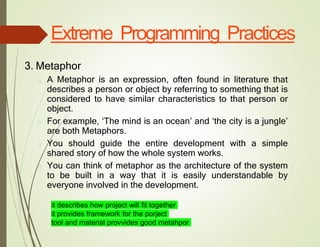 Extreme Programming Practices
3. Metaphor
□ A Metaphor is an expression, often found in literature that
describes a person or object by referring to something that is
considered to have similar characteristics to that person or
object.
□ For example, ‘The mind is an ocean’ and ‘the city is a jungle’
are both Metaphors.
□ You should guide the entire development with a simple
shared story of how the whole system works.
□ You can think of metaphor as the architecture of the system
to be built in a way that it is easily understandable by
everyone involved in the development.
it describes how project will fit together
it provides framework for the porject
tool and material provvides good metahpor
 