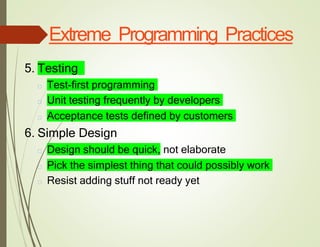 Extreme Programming Practices
5. Testing
□ Test-first programming
□ Unit testing frequently by developers
□ Acceptance tests defined by customers
6. Simple Design
□ Design should be quick, not elaborate
□ Pick the simplest thing that could possibly work
□ Resist adding stuff not ready yet
 