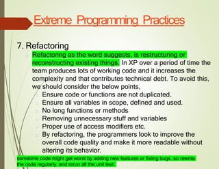 Extreme Programming Practices
7. Refactoring
□ Refactoring as the word suggests, is restructuring or
reconstructing existing things. In XP over a period of time the
team produces lots of working code and it increases the
complexity and that contributes technical debt. To avoid this,
we should consider the below points,
□ Ensure code or functions are not duplicated.
□ Ensure all variables in scope, defined and used.
□ No long functions or methods
□ Removing unnecessary stuff and variables
□ Proper use of access modifiers etc.
□ By refactoring, the programmers look to improve the
overall code quality and make it more readable without
altering its behavior.
sometime code might get worst by adding new features or fixiing bugs. so rewrite
the code regularly. and rerun all the unit test.
 