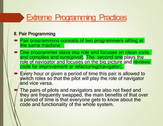 Extreme Programming Practices
8. Pair Programming
 Pair programming consists of two programmers sitting at
the same machine.
 One programmer plays imp role and focuses on clean code,
and compiles and runs(pivot). The second one plays the
role of navigator and focuses on the big picture and reviews
code for improvement or refactoring(navigator).
 Every hour or given a period of time this pair is allowed to
switch roles so that the pilot will play the role of navigator
and vice versa.
 The pairs of pilots and navigators are also not fixed and
they are frequently swapped, the main benefits of that over
a period of time is that everyone gets to know about the
code and functionality of the whole system.
 