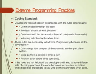 Extreme Programming Practices
11. Coding Standard :
 Developers write all code in accordance with the rules emphasizing-
 • Communication through the code.
 • The least amount of work possible.
 • Consistent with the “once and only once” rule (no duplicate code).
 • Voluntary adoption by the whole team.
 These rules are necessary in Extreme Programming because all the
developers −
 • Can change from one part of the system to another part of the
system.
 • Swap partners a couple of times a day.
 • Refactor each other's code constantly.
 If the rules are not followed, the developers will tend to have different
sets of coding practices, the code becomes inconsistent over time
and it becomes impossible to say who on the team wrote what code.
 
