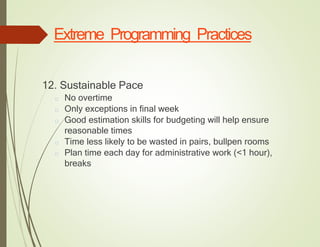 Extreme Programming Practices
12. Sustainable Pace
□ No overtime
□ Only exceptions in final week
□ Good estimation skills for budgeting will help ensure
reasonable times
□ Time less likely to be wasted in pairs, bullpen rooms
□ Plan time each day for administrative work (<1 hour),
breaks
 