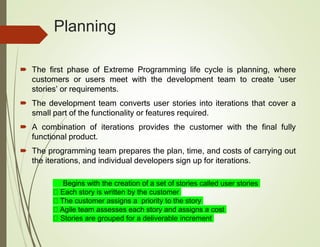 Planning
 The first phase of Extreme Programming life cycle is planning, where
customers or users meet with the development team to create ‘user
stories’ or requirements.
 The development team converts user stories into iterations that cover a
small part of the functionality or features required.
 A combination of iterations provides the customer with the final fully
functional product.
 The programming team prepares the plan, time, and costs of carrying out
the iterations, and individual developers sign up for iterations.
Begins with the creation of a set of stories called user stories
Each story is written by the customer
The customer assigns a priority to the story
Agile team assesses each story and assigns a cost
Stories are grouped for a deliverable increment
 
