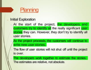 Planning
□ Initial Exploration
□ At the start of the project, the developers and
customers try to identify all the really significant user
stories they can. However, they don’t try to identify all
user stories.
□ As the project proceeds, the customers will continue to
write new user stories.
□ The flow of user stories will not shut off until the project
is over.
□ The developers work together to estimate the stories.
The estimates are relative, not absolute.
 