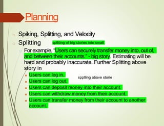 Planning
□ Spiking, Splitting, and Velocity
□ Splitting
□ Forexample, “Users cansecurely transfer money into, out of,
and between their accounts.” - big story. Estimating will be
hard and probably inaccurate. Further Splitting above
story in
■ Users can log in.
■ Users can log out.
■ Users can deposit money into their account.
■ Users can withdraw money from their account.
■ Users can transfer money from their account to another
account.
splliting of big stories into small
spptling above storie
 