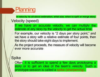 Planning
□ Velocity (speed)
□ If we have an accurate velocity, we can multiply the
estimate of any story by the velocity to get the actual time
□ For example, our velocity is “2 days per story point,” and
we have a story with a relative estimate of four points, then
the story should take eight days to implement.
□ As the project proceeds, the measure of velocity will become
ever more accurate
□ Spike
□ Often, it is sufficient to spend a few days prototyping a
story or to get an idea of the team’s velocity. Such a
prototype session is called a spike (sharpening).
in velocity its all about estimation, what size, when to split or merge story
 