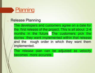 Planning
□ Release Planning
□ The developers and customers agree on a date for
the first release of the project. This is all about 2–4
months in the future. The customers pick the
stories they want implemented within that release
and the rough order in which they want them
implemented.
□ The release plan can be adjusted as velocity
becomes more accurate.
 
