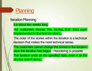 Planning
□ IterationPlanning
□ it is about two weeks long
□ the customers choose the stories that they want
implemented in the first iteration.
□ The order of the stories within the iteration is a technical
decision that makes the most technical sense.
□ The customers cannot change the stories in the iteration
once the iteration has begun - Reordering is possible
□ The iteration ends on the specified date, even if all the
stories aren’t done.
 