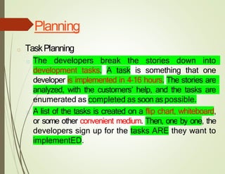 Planning
□ TaskPlanning
□ The developers break the stories down into
development tasks. A task is something that one
developer is implemented in 4–16 hours. The stories are
analyzed, with the customers’ help, and the tasks are
enumerated as completed as soon as possible.
□ A list of the tasks is created on a flip chart, whiteboard,
or some other convenient medium. Then, one by one, the
developers sign up for the tasks ARE they want to
implementED.
 