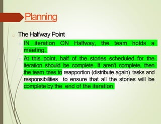 Planning
□ TheHalfway Point
□ IN iteration ON Halfway, the team holds a
meeting.
□ At this point, half of the stories scheduled for the
iteration should be complete. If aren’t complete, then
the team tries to reapportion (distribute again) tasks and
responsibilities to ensure that all the stories will be
complete by the end of the iteration
 