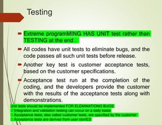 Testing
 Extreme programMING HAS UNIT test rather than
TESTING at the end .
 All codes have unit tests to eliminate bugs, and the
code passes all such unit tests before release.
 Another key test is customer acceptance tests,
based on the customer specifications.
 Acceptance test run at the completion of the
coding, and the developers provide the customer
with the results of the acceptance tests along with
demonstrations.
Unit tests should be implemented FOR ELEMINATIONG BUGS
Integration and validation testing can occur on a daily basis
Acceptance tests, also called customer tests, are specified by the customer
Acceptance tests are derived from user storiES
 