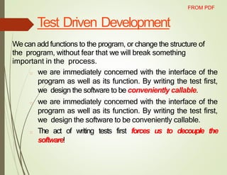 Test Driven Development
We can add functions to the program, or change the structure of
the program, without fear that we will break something
important in the process.
□ we are immediately concerned with the interface of the
program as well as its function. By writing the test first,
we design the software to be conveniently callable.
□ we are immediately concerned with the interface of the
program as well as its function. By writing the test first,
we design the software to be conveniently callable.
□ The act of writing tests first forces us to decouple the
software!
FROM PDF
 