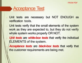Acceptance Test
□ Unit tests are necessary but NOT ENOUGH as
verification tools.
□ Unit tests verify that the small elements of the system
work as they are expected to, but they do not verify
whole system works properly OR NOT.
□ Unit tests are white-box tests that verify the individual
ELEMENTS of the system.
□ Acceptance tests are black-box tests that verify that
the customer requirements are being met.
FROM PDF
 