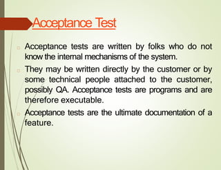 Acceptance Test
□ Acceptance tests are written by folks who do not
know the internal mechanisms of the system.
□ They may be written directly by the customer or by
some technical people attached to the customer,
possibly QA. Acceptance tests are programs and are
therefore executable.
□ Acceptance tests are the ultimate documentation of a
feature.
 