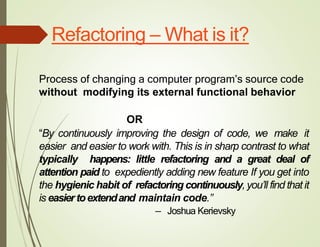 Refactoring – What is it?
Process of changing a computer program’s source code
without modifying its external functional behavior
OR
“By continuously improving the design of code, we make it
easier and easier to work with. This is in sharp contrast to what
typically happens: little refactoring and a great deal of
attention paid to expediently adding new feature If you get into
the hygienic habit of refactoring continuously,you’ll find that it
is easiertoextendand maintain code.”
— Joshua Kerievsky
 