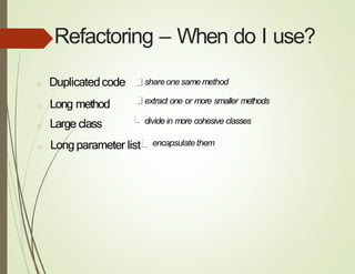 Refactoring – When do I use?
□ Duplicatedcode shareonesame method
□ Long method
□ Large class
extract one or more smaller methods
divide in more cohesive classes
□ Longparameter list encapsulate them
 