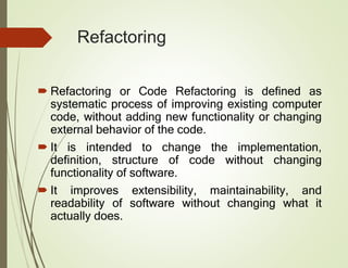 Refactoring
 Refactoring or Code Refactoring is defined as
systematic process of improving existing computer
code, without adding new functionality or changing
external behavior of the code.
 It is intended to change the implementation,
definition, structure of code without changing
functionality of software.
 It improves extensibility, maintainability, and
readability of software without changing what it
actually does.
 