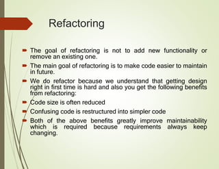 Refactoring
 The goal of refactoring is not to add new functionality or
remove an existing one.
 The main goal of refactoring is to make code easier to maintain
in future.
 We do refactor because we understand that getting design
right in first time is hard and also you get the following benefits
from refactoring:
 Code size is often reduced
 Confusing code is restructured into simpler code
 Both of the above benefits greatly improve maintainability
which is required because requirements always keep
changing.
 