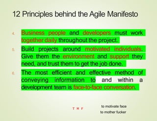 12 Principles behind the Agile Manifesto
4. Business people and developers must work
together daily throughout the project.
5. Build projects around motivated individuals.
Give them the environment and support they
need, and trust them to get the job done.
6. The most efficient and effective method of
conveying information to and within a
development team is face-to-face conversation.
T M F
to mother fucker
to motivate face
 