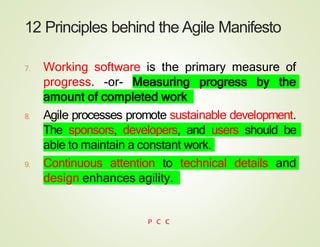 12 Principles behind the Agile Manifesto
7. Working software is the primary measure of
progress. -or- Measuring progress by the
amount of completed work
8. Agile processes promote sustainable development.
The sponsors, developers, and users should be
able to maintain a constant work.
9. Continuous attention to technical details and
design enhances agility.
P C C
 