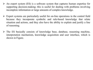  An expert system (ES) is a software system that captures human expertise for
supporting decision-making; this is useful ...