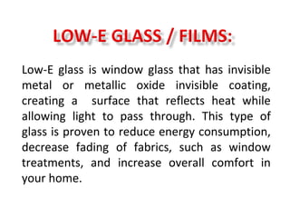 Low-E glass is window glass that has invisible
metal or metallic oxide invisible coating,
creating a surface that reflects heat while
allowing light to pass through. This type of
glass is proven to reduce energy consumption,
decrease fading of fabrics, such as window
treatments, and increase overall comfort in
your home.
 