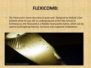 FLEXICOMB:
• The Flexicomb's name describes it quite well. Designed by PadLab's Dan
Gottleib while he was still an undergraduate at the Yale School of
Architecture, the Flexicomb is a flexible honeycomb matrix, which can be
used to build lighting fixtures, furniture and sculptural installations.
 