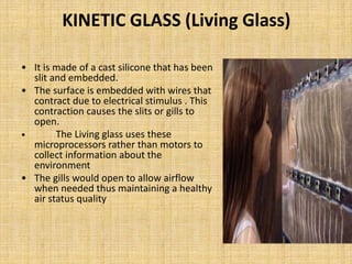 KINETIC GLASS (Living Glass)
• It is made of a cast silicone that has been
slit and embedded.
• The surface is embedded with wires that
contract due to electrical stimulus . This
contraction causes the slits or gills to
open.
• The Living glass uses these
microprocessors rather than motors to
collect information about the
environment
• The gills would open to allow airflow
when needed thus maintaining a healthy
air status quality
 
