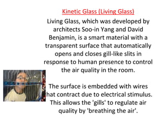 Kinetic Glass (Living Glass)
Living Glass, which was developed by
architects Soo-in Yang and David
Benjamin, is a smart material with a
transparent surface that automatically
opens and closes gill-like slits in
response to human presence to control
the air quality in the room.
The surface is embedded with wires
that contract due to electrical stimulus.
This allows the 'gills' to regulate air
quality by 'breathing the air'.
 