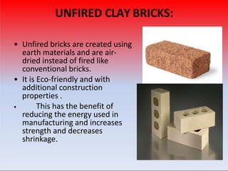 UNFIRED CLAY BRICKS:
• Unfired bricks are created using
earth materials and are air-
dried instead of fired like
conventional bricks.
• It is Eco-friendly and with
additional construction
properties .
• This has the benefit of
reducing the energy used in
manufacturing and increases
strength and decreases
shrinkage.
 