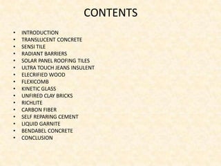 CONTENTS
• INTRODUCTION
• TRANSLUCENT CONCRETE
• SENSI TILE
• RADIANT BARRIERS
• SOLAR PANEL ROOFING TILES
• ULTRA TOUCH JEANS INSULENT
• ELECRIFIED WOOD
• FLEXICOMB
• KINETIC GLASS
• UNFIRED CLAY BRICKS
• RICHLITE
• CARBON FIBER
• SELF REPARING CEMENT
• LIQUID GARNITE
• BENDABEL CONCRETE
• CONCLUSION
 