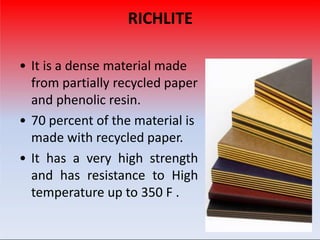 RICHLITE
• It is a dense material made
from partially recycled paper
and phenolic resin.
• 70 percent of the material is
made with recycled paper.
• It has a very high strength
and has resistance to High
temperature up to 350 F .
 