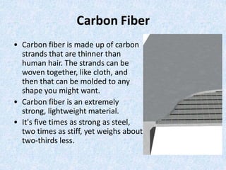 Carbon Fiber
• Carbon fiber is made up of carbon
strands that are thinner than
human hair. The strands can be
woven together, like cloth, and
then that can be molded to any
shape you might want.
• Carbon fiber is an extremely
strong, lightweight material.
• It's five times as strong as steel,
two times as stiff, yet weighs about
two-thirds less.
 