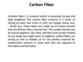 Carbon Fiber
•Carbon fiber is a material which is extremely strong and
light weighted. The carbon fiber material is 5 times as
strong as steel, two times as stiff, yet weighs about two-
thirds less. These fibers are made up of carbon strands
that are thinner than a human hair. The carbon strands can
be woven together, like cloth, and then that can be molded
to any shape you might want. In addition, carbon fibers are
strong as well as flexible, so it’s the perfect material for
construction projects in areas with that are exposed to
hurricanes and tornados.
 
