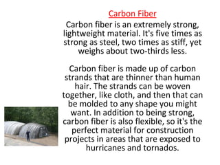 Carbon Fiber
Carbon fiber is an extremely strong,
lightweight material. It's five times as
strong as steel, two times as stiff, yet
weighs about two-thirds less.
Carbon fiber is made up of carbon
strands that are thinner than human
hair. The strands can be woven
together, like cloth, and then that can
be molded to any shape you might
want. In addition to being strong,
carbon fiber is also flexible, so it's the
perfect material for construction
projects in areas that are exposed to
hurricanes and tornados.
 