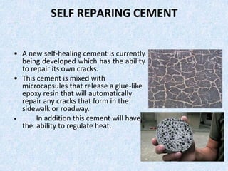 SELF REPARING CEMENT
• A new self-healing cement is currently
being developed which has the ability
to repair its own cracks.
• This cement is mixed with
microcapsules that release a glue-like
epoxy resin that will automatically
repair any cracks that form in the
sidewalk or roadway.
• In addition this cement will have
the ability to regulate heat.
 